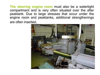 The steering engine room must also be a watertight
compartment and is very often situated over the after
peaktank. Due to large stresses that occur under the
engine room and peaktanks, additional strengthenings
are often inserted.
 