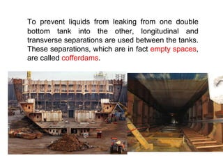 To prevent liquids from leaking from one double
bottom tank into the other, longitudinal and
transverse separations are used between the tanks.
These separations, which are in fact empty spaces,
are called cofferdams.
 