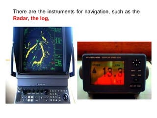 There are the instruments for navigation, such as the
Radar, the log,
 