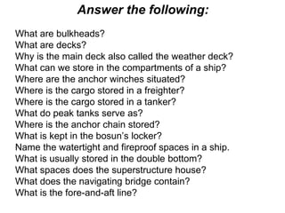 Answer the following:
What are bulkheads?
What are decks?
Why is the main deck also called the weather deck?
What can we store in the compartments of a ship?
Where are the anchor winches situated?
Where is the cargo stored in a freighter?
Where is the cargo stored in a tanker?
What do peak tanks serve as?
Where is the anchor chain stored?
What is kept in the bosun’s locker?
Name the watertight and fireproof spaces in a ship.
What is usually stored in the double bottom?
What spaces does the superstructure house?
What does the navigating bridge contain?
What is the fore-and-aft line?
 