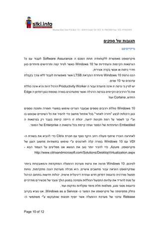 Moshav Bnei Zion P.O.Box 151, 60910 Israel Tel. 972-9-7907000 Fax. 972-97442444
Page 10 of 12
‫ספקים‬ ‫של‬ ‫תגובות‬
‫מיקרוסופט‬
‫ה‬ ‫הסכם‬ ‫תחת‬ ‫ללקוחותיה‬ ‫מאפשרת‬ ‫מיקרוסופט‬
Software Assurance
‫כל‬ ‫עם‬ ‫לעבוד‬
‫של‬ ‫והעתידיות‬ ‫הקיימות‬ ‫הגרסאות‬
Windows 10
‫כגון‬ ‫מיוחדים‬ ‫ותרחישים‬ ‫קצה‬ ‫לציוד‬ ‫כאשר‬
,‫אווירית‬ ‫בקרה‬ ‫אנשי‬ ‫או‬ ‫ניתוח‬ ‫חדרי‬
‫גרסת‬ ‫הכנו‬
Windows 10
‫הנקראת‬ ‫מיוחדת‬
LTSB
‫בקבלת‬ ‫צורך‬ ‫ללא‬ ‫לעבוד‬ ‫מאפשרות‬ ‫אשר‬
‫עד‬ ‫עדכונים‬
10
.‫שנים‬
‫ה‬ ‫עבור‬ ‫מיועדת‬ ‫אינה‬ ‫זו‬ ‫גרסה‬ ‫כי‬ ‫לציין‬ ‫יש‬
Productivity Worker
‫כוללת‬ ‫אינה‬ ‫והיא‬ ‫היות‬ ‫הרגיל‬
‫ה‬ ‫דפדפן‬ ‫כגון‬ ‫שוטפת‬ ‫בצורה‬ ‫מתעדכנים‬ ‫ואשר‬ ‫הרגילה‬ ‫בגרסה‬ ‫הקיימים‬ ‫הרכיבים‬ ‫כל‬ ‫את‬
Edge
,‫החדש‬
Cortana
‫ועוד‬
Windows 10
‫נ‬ ‫ותוכנה‬ ‫חומרה‬ ‫במוצרי‬ ‫שימוש‬ ‫הצריכו‬ ‫שבעבר‬ ‫נוספים‬ ‫רכיבים‬ ‫כוללת‬
‫וספים‬
‫בו‬ ‫שבוצעו‬ ‫השינויים‬ ‫כל‬ ‫את‬ ‫להסיר‬ ‫כדי‬ ‫מחשב‬ ‫אתחול‬ ‫בכל‬ "‫לאחור‬ ‫"חזרה‬ ‫לבצע‬ ‫היכולות‬ ‫כגון‬
‫ה‬ ‫בגרסאות‬ ‫רק‬ ‫בעבר‬ ‫קיימת‬ ‫הייתה‬ ‫זו‬ ‫יכולת‬ ,‫ידועה‬ ‫תקינות‬ ‫רמת‬ ‫על‬ ‫לשמור‬ ‫כך‬ ‫וע"י‬
Embedded
‫ה‬ ‫גרסאות‬ ‫בכל‬ ‫קיימת‬ ‫ועתה‬ ‫המוצר‬ ‫של‬ ‫המיוחדות‬
Enterprise
.‫המוצר‬ ‫של‬
‫פע‬ ‫שיתוף‬ ‫הוכרז‬ ‫לאחרונה‬
‫חברת‬ ‫עם‬ ‫נוסף‬ ‫היקף‬ ‫רחב‬ ‫ולה‬
Citrix
‫ה‬ ‫בשורת‬ ‫את‬ ‫להביא‬ ‫כדי‬
-
VDI
‫עם‬
Windows 10
‫של‬ ‫הענן‬ ‫מחשוב‬ ‫בתשתיות‬ ‫שימוש‬ ‫ע"י‬ ‫לארגונים‬ ‫קלה‬ ‫בצורה‬
,‫מיקרוסופט‬
Azure
‫הבא‬ ‫העמוד‬ ‫על‬ ‫ממליצים‬ ‫אנו‬ ‫הנושא‬ ‫את‬ ‫טוב‬ ‫יותר‬ ‫להכיר‬ ‫כדי‬ ,
-
http://www.citrixandmicrosoft.com/Solutions/DesktopVirtualization.aspx
,‫לסיכום‬
Windows 10
‫ביותר‬ ‫והמאובטחת‬ ‫המתקדמת‬ ‫ההפעלה‬ ‫מערכת‬ ‫גרסת‬ ‫את‬ ‫מהווה‬
‫נוחות‬ ,‫מתקדמות‬ ‫הגנה‬ ‫מערכות‬ ‫מכילה‬ ‫היא‬ ,‫אישיים‬ ‫מחשבים‬ ‫עבור‬ ‫הוציאה‬ ‫שמיקרוסופט‬
‫הניהול‬ ‫בתחום‬ ‫חדשות‬ ‫יכולות‬ ,‫אישית‬ ‫דיגיטלית‬ ‫ועוזרת‬ ‫חדש‬ ‫דפדפן‬ ‫כדוגמת‬ ‫מודרנית‬ ‫תפעול‬
‫ע‬ ‫את‬ ‫להוריד‬ ‫מנת‬ ‫על‬
‫מודרניים‬ ‫מכשירים‬ ‫של‬ ‫וגובר‬ ‫הולך‬ ‫במגוון‬ ‫ותמיכה‬ ‫הכוללות‬ ‫התפעול‬ ‫לויות‬
.‫ועוד‬ ‫נתיקות‬ ‫ומקלדות‬ ‫מימד‬ ‫תלת‬ ‫מצלמות‬ ,‫מגע‬ ‫מסכי‬ ‫כדוגמת‬
‫כ‬ ‫המוצר‬ ‫את‬ ‫מיקרוסופט‬ ‫של‬ ‫מתפיסתה‬ ‫כחלק‬
-
Windows as a Service
‫בקרוב‬ ‫נוציא‬ ‫אנו‬ ,
Release
‫מ‬ ‫ע"י‬ ‫שנתבקשו‬ ‫תכונות‬ ‫יוסיף‬ ‫אשר‬ ‫ההפעלה‬ ‫מערכת‬ ‫של‬ ‫עדכני‬
‫ה‬ ‫שתמשי‬
-
 