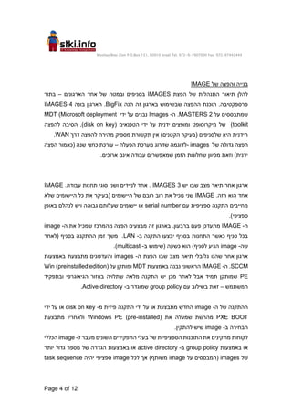 Moshav Bnei Zion P.O.Box 151, 60910 Israel Tel. 972-9-7907000 Fax. 972-97442444
Page 4 of 12
‫בנייה‬
‫והפצה‬
‫של‬
IMAGE
‫הפצת‬ ‫של‬ ‫התנהלות‬ ‫תיאור‬ ‫להלן‬
IMAGES
‫הארגונים‬ ‫אחד‬ ‫של‬ ‫ובמטה‬ ‫בסניפים‬
–
‫בתור‬
‫הנה‬ ‫זה‬ ‫בארגון‬ ‫שבשימוש‬ ‫ההפצה‬ ‫תוכנת‬ .‫פרספקטיבה‬
BigFix
.
‫בונה‬ ‫הארגון‬
4
IMAGES
‫על‬ ‫שמתבססים‬
2
MASTERS
.
‫ה‬
-
Images
‫ידי‬ ‫על‬ ‫נבנים‬
MDT (Microsoft deployment
toolkit
‫מיקרוסופט‬ ‫של‬ )
( ‫הטכנאים‬ ‫ידי‬ ‫על‬ ‫ידנית‬ ‫ומופצים‬
disk on key
‫להפצה‬ ‫הסיבה‬ .)
‫דרך‬ ‫להפצה‬ ‫מהירה‬ ‫מספיק‬ ‫תקשורת‬ ‫אין‬ )‫הקטנים‬ ‫(בעיקר‬ ‫שלסניפים‬ ‫היא‬ ‫הידנית‬
WAN
.
‫של‬ ‫גדולה‬ ‫הפצה‬
images
-
‫הפעלה‬ ‫מערכת‬ ‫שדרוג‬ ‫לדוגמה‬
–
‫עורכת‬
‫הפצה‬ ‫(כאמור‬ ‫שנה‬ ‫כחצי‬
.‫ארוכים‬ ‫אינם‬ ‫עבודה‬ ‫שמאפשרים‬ ‫הזמן‬ ‫שחלונות‬ ‫מכיוון‬ ‫וזאת‬ )‫ידנית‬
‫יש‬ ‫שבו‬ ‫מצב‬ ‫תיאר‬ ‫אחר‬ ‫ארגון‬
3
IMAGES
.‫עבודה‬ ‫תחנות‬ ‫סוגי‬ ‫ושני‬ ‫לניידים‬ ‫אחד‬ .
IMAGE
.‫רזה‬ ‫הוא‬ ‫אחד‬
IMAGE
‫שלא‬ ‫היישומים‬ ‫כל‬ ‫את‬ ‫(בעיקר‬ ‫היישומים‬ ‫של‬ ‫רובם‬ ‫רוב‬ ‫את‬ ‫מכיל‬ ‫שני‬
‫עם‬ ‫ספציפית‬ ‫התקנה‬ ‫מחייבים‬
serial number
‫באופן‬ ‫לנהלם‬ ‫ויש‬ ‫גבוהה‬ ‫שעלותם‬ ‫יישומים‬ ‫או‬
.)‫ספציפי‬
‫ה‬
-
IMAGE
.‫ברבעון‬ ‫פעם‬ ‫מתעדכן‬
‫בארגון‬
‫מב‬ ‫זה‬
‫ה‬ ‫את‬ ‫שמכיל‬ ‫מהמרכז‬ ‫הפצה‬ ‫צעים‬
-
image
‫ב‬ ‫התקנה‬ ‫יבצעו‬ ‫בסניף‬ ‫התחנות‬ ‫כאשר‬ ‫סניף‬ ‫בכל‬
-
LAN
‫(לאחר‬ ‫בסניף‬ ‫ההתקנה‬ ‫זמן‬ ‫משך‬ .
‫שה‬
-
image
‫ב‬ ‫(שימוש‬ ‫כשעה‬ ‫הוא‬ )‫לסניף‬ ‫הגיע‬
-
multicast
.)
‫ה‬ ‫הפצת‬ ‫שבו‬ ‫מצב‬ ‫תיאר‬ ‫גלובלי‬ ‫שהנו‬ ‫אחר‬ ‫ארגון‬
-
images
‫באמצעות‬ ‫מתבצעת‬ ‫והעדכונים‬
SCCM
‫ה‬ .
-
IMAGE
‫באמצעות‬ ‫נבנה‬ ‫הראשוני‬
MDT
‫על‬ ‫ומותקן‬
(preinstalled edition)
Win
PE
‫ובתפקיד‬ ‫הגיאוגרפי‬ ‫באזור‬ ‫שתלויה‬ ‫מלאה‬ ‫התקנה‬ ‫יש‬ ‫מכן‬ ‫לאחר‬ ‫אבל‬ ‫תמיד‬ ‫שמותקן‬
‫המשתמש‬
–
‫עם‬ ‫בשילוב‬ ‫זאת‬
group policy
‫ב‬ ‫שמוגדר‬
-
Active directory
.
‫ה‬ ‫של‬ ‫ההתקנה‬
-
image
‫מ‬ ‫פיזית‬ ‫התקנה‬ ‫ידי‬ ‫על‬ ‫או‬ ‫מתבצעת‬ ‫החדש‬
-
disk on key
‫ידי‬ ‫על‬ ‫או‬
PXE BOOT
‫את‬ ‫שמעלה‬ ‫מהרשת‬
Windows PE (pre-installed)
‫מתבצעת‬ ‫ולאחריו‬
‫ב‬ ‫הבחירה‬
-
image
.‫להתקין‬ ‫שיש‬
‫ל‬ ‫מעבר‬ ‫השונים‬ ‫התפקידים‬ ‫בעלי‬ ‫של‬ ‫הספציפיות‬ ‫התוכנות‬ ‫את‬ ‫מתקינים‬ ‫לקוחות‬
-
image
‫הכללי‬
‫באמצעות‬ ‫או‬
group policy
‫ב‬
-
active directory
‫הגד‬ ‫באמצעות‬ ‫או‬
‫יותר‬ ‫גדול‬ ‫מספר‬ ‫של‬ ‫רה‬
‫של‬
images
‫על‬ ‫(המבססים‬
image
‫לכל‬ ‫אך‬ )‫משותף‬
image
‫יהיה‬ ‫ספציפי‬
task sequence
 