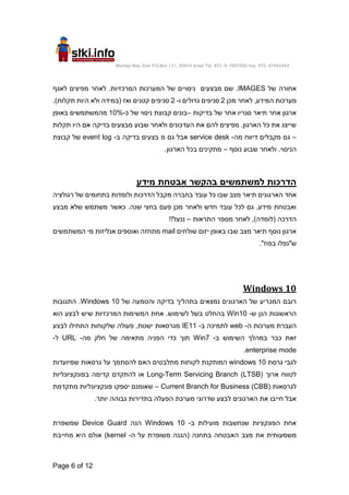 Moshav Bnei Zion P.O.Box 151, 60910 Israel Tel. 972-9-7907000 Fax. 972-97442444
Page 6 of 12
‫של‬ ‫אחורה‬
IMAGES
‫לאחר‬ .‫המרכזיות‬ ‫המערכות‬ ‫של‬ ‫ניסויים‬ ‫מבצעים‬ ‫שם‬ .
‫מפיצים‬
‫לאגף‬
‫מערכות‬
,‫המידע‬
‫מכן‬ ‫לאחר‬
2
‫גדולים‬ ‫סניפים‬
‫ו‬
-
2
‫קטני‬ ‫סניפים‬
.)‫תקלות‬ ‫היות‬ ‫ולא‬ ‫(במידה‬ ‫ואז‬ ‫ם‬
‫בדיקות‬ ‫של‬ ‫אחר‬ ‫סנריו‬ ‫תיאר‬ ‫אחר‬ ‫ארגון‬
–
‫כ‬ ‫של‬ ‫ניסוי‬ ‫קבוצת‬ ‫בונים‬
-
10%
‫מהמשת‬
‫באופן‬ ‫משים‬
‫תקלות‬ ‫היו‬ ‫אם‬ ‫בדיקה‬ ‫מבצעים‬ ‫שבוע‬ ‫ולאחר‬ ‫העדכונים‬ ‫את‬ ‫להם‬ ‫מפיצים‬ .‫הארגון‬ ‫כל‬ ‫את‬ ‫שייצג‬
–
‫מה‬ ‫דיווח‬ ‫מקבלים‬ ‫גם‬
-
service desk
‫ב‬ ‫בדיקה‬ ‫בצעים‬ ‫מ‬ ‫גם‬ ‫אבל‬
-
event log
‫קבוצת‬ ‫של‬
‫נוסף‬ ‫שבוע‬ ‫ולאחר‬ .‫הניסוי‬
–
.‫הארגון‬ ‫בכל‬ ‫מתקינים‬
‫מידע‬ ‫אבטחת‬ ‫בהקשר‬ ‫למשתמשים‬ ‫הדרכות‬
‫האר‬ ‫אחד‬
‫רגולציה‬ ‫של‬ ‫בתחומים‬ ‫ולומדות‬ ‫הדרכות‬ ‫מקבל‬ ‫בחברה‬ ‫עובד‬ ‫כל‬ ‫שבו‬ ‫מצב‬ ‫תיאר‬ ‫גונים‬
‫מבצע‬ ‫שלא‬ ‫משתמש‬ ‫כאשר‬ .‫שנה‬ ‫בחצי‬ ‫פעם‬ ‫מכן‬ ‫ולאחר‬ ‫חדש‬ ‫עובד‬ ‫לכל‬ ‫גם‬ .‫מידע‬ ‫ואבטחת‬
‫התראות‬ ‫מספר‬ ‫לאחר‬ ,)‫(לומדה‬ ‫הדרכה‬
–
!!‫ננעל‬
‫שולחים‬ ‫יזום‬ ‫באופן‬ ‫שבו‬ ‫מצב‬ ‫תיאר‬ ‫נוסף‬ ‫ארגון‬
mail
‫ואוספים‬ ‫מתחזה‬
‫אנליזות‬
‫מ‬
‫י‬
‫המשתמשים‬
."‫בפח‬ ‫ש"נפלו‬
Windows 10
‫של‬ ‫והטמעה‬ ‫בדיקה‬ ‫בתהליך‬ ‫נמצאים‬ ‫הארגונים‬ ‫של‬ ‫המכריע‬ ‫רובם‬
Windows 10
.
‫התגובות‬
‫ש‬ ‫הנן‬ ‫הראשונות‬
-
Win10
‫הוא‬ ‫לבצע‬ ‫שיש‬ ‫המרכזיות‬ ‫המשימות‬ ‫אחת‬ .‫לשימוש‬ ‫בשל‬ ‫בהחלט‬
‫ה‬ ‫מערכות‬ ‫העברת‬
-
web
‫ב‬ ‫לתמיכה‬
-
IE11
‫התחילו‬ ‫שלקוחות‬ ‫פעולה‬ ,‫ישנות‬ ‫מגרסאות‬
‫לבצע‬
‫כבר‬ ‫זאת‬
‫ב‬ ‫השימוש‬ ‫במהלך‬
-
Win7
‫מה‬ ‫חלק‬ ‫של‬ ‫מתאימה‬ ‫הפניה‬ ‫כדי‬ ‫תוך‬
-
URL
‫ל‬
-
enterprise mode
.
‫גרסת‬ ‫לגבי‬
windows 10
‫שמיועדות‬ ‫גרסאות‬ ‫על‬ ‫להסתמך‬ ‫האם‬ ‫מתלבטים‬ ‫לקוחות‬ ‫המותקנת‬
‫ארוך‬ ‫לטווח‬
Long-Term Servicing Branch (LTSB)
‫בפונקציונליות‬ ‫קדימה‬ ‫להתקדם‬ ‫או‬
‫לגרסאות‬
Current Branch for Business (CBB)
–
‫מתקדמת‬ ‫פונקציונליות‬ ‫יספקו‬ ‫שאומנם‬
.‫יותר‬ ‫גבוהה‬ ‫בתדירות‬ ‫הפעלה‬ ‫מערכת‬ ‫שדרוגי‬ ‫לבצע‬ ‫הארגונים‬ ‫את‬ ‫חייבו‬ ‫אבל‬
‫ב‬ ‫מועילות‬ ‫שנחשבות‬ ‫הפונקציות‬ ‫אחת‬
-
Windows 10
‫הנה‬
Device Guard
‫שמשפרת‬
‫בתחנה‬ ‫האבטחה‬ ‫מצב‬ ‫את‬ ‫משמעותית‬
‫ה‬ ‫על‬ ‫משופרת‬ ‫(הגנה‬
-
kernel
)
‫או‬
‫מחייבת‬ ‫היא‬ ‫לם‬
 