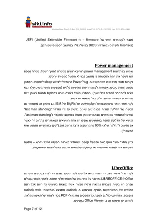 Moshav Bnei Zion P.O.Box 151, 60910 Israel Tel. 972-9-7907000 Fax. 972-97442444
Page 7 of 12
‫של‬ ‫חדש‬ ‫לסטנדרט‬ ‫מעבר‬
firmware
–
‫ה‬
-
UEFI (Unified Extensible Firmware
Interface)
‫שדרוג‬ ‫גם‬ ‫ולעיתים‬
BIOS
.)‫שמותקן‬ ‫הספציפי‬ ‫במחשב‬ ‫(תלוי‬ ‫בפועל‬
Power management
‫בפתרונות‬ ‫שימוש‬
power management
‫נוספת‬ ‫מטרה‬ .‫חשמל‬ ‫לחסוך‬ ‫במטרה‬ ‫בארגונים‬ ‫רווח‬
.‫וירוסים‬ )‫(ומפיץ‬ ‫מפעיל‬ ‫לא‬ ‫כבוי‬ ‫מחשב‬ ‫כי‬ ‫האבטחה‬ ‫רמת‬ ‫את‬ ‫לשפר‬ ‫היא‬
‫ב‬ ‫משתמשים‬ ‫שבו‬ ‫מצב‬ ‫תארו‬ ‫לקוחות‬
-
PowerPlug
‫הישראלי‬
‫לביצוע‬
sleep
‫הפתרון‬ .‫לתחנות‬
‫מספק‬
‫שלד‬ ‫למשתמשים‬ ‫(ספציפית‬ ‫כללית‬ ‫למדיניות‬ ‫חריגות‬ ‫לבצע‬ ‫אפשרות‬ ,‫טובים‬ ‫דוחות‬
‫וגמא‬
)‫שעה‬ ‫בכל‬ ‫מהבית‬ ‫להתחבר‬ ‫רוצים‬
‫ייזום‬ ‫באופן‬ ‫תחנות‬ ‫בהדלקת‬ ‫טובה‬ ‫בצורה‬ ‫מטפל‬ ‫הפתרון‬ .
.‫רשת‬ ‫של‬ ‫סגמנט‬ ‫בכל‬ ‫דלוק‬ ‫מחשב‬ ‫השארת‬ ‫שמחייבת‬
‫במודול‬ ‫שימוש‬ ‫תיאר‬ ‫אחר‬ ‫לקוח‬
powerplan
‫של‬
BigFix
‫של‬
IBM
‫עם‬ ‫מתמודד‬ ‫זה‬ ‫פתרון‬ ‫גם‬ .
‫הגדרת‬ ‫ידי‬ ‫על‬ ‫ברשת‬ ‫שונים‬ ‫בסגמנטים‬ ‫תחנות‬ ‫הדלקת‬ ‫של‬ ‫הבעיה‬
"
last man standing
"
"‫כ‬ ‫שמוגדר‬ ‫במחשב‬ ‫חשמל‬ ‫ניתן‬ ‫יש‬ ‫שבהם‬ ‫מצבים‬ ‫עם‬ ‫להתמודד‬ ‫שיודע‬
last man standing
."
‫כאשר‬ ‫זה‬ ‫בתחום‬ ‫המאתגרים‬ ‫הנושאים‬ ‫אחד‬ ‫הנו‬ ‫שונים‬ ‫בסגמנטים‬ ‫תחנות‬ ‫הדלקת‬ ‫של‬ ‫הנושא‬
‫כ‬ ‫של‬ ‫להדלקה‬ ‫מגיעים‬ ‫אם‬
-
90%
‫שלא‬ ‫סגמנט‬ ‫יש‬ ‫בחודש‬ ‫("פעם‬ ‫טוב‬ ‫נחשב‬ ‫הדבר‬ ‫מהמחשבים‬
.)"‫התעורר‬
‫בשם‬ ‫נוסף‬ ‫מוצר‬ ‫הוזכר‬ ‫בדיון‬
deep freeze
‫נדרש‬ ‫למצב‬ ‫הפעלה‬ ‫מערכת‬ ‫שמחזיר‬
–
‫מתאים‬
‫כמו‬ ‫למקומות‬
‫או‬ ‫משותפות‬ ‫עמדות‬
‫שלעיתים‬ ‫קיוסקים‬
.‫שמותקנות‬ ‫באפליקציות‬ ‫פוגעים‬
LibreOffice
‫שבו‬ ‫בישראל‬ ‫ייחודי‬ ‫דיי‬ ‫מצב‬ ‫תיאר‬ ‫גדול‬ ‫לקוח‬
‫הוחלפה‬ ‫שנים‬ ‫מספר‬ ‫לפני‬
‫בסניפים‬
‫תשתית‬
Office
‫ל‬
-
LIBREOFFICE
‫מספר‬ ‫לאחר‬ .‫תחנות‬ ‫אלפי‬ ‫מספר‬ ‫של‬ ‫גודל‬ ‫סדר‬ ‫על‬ ‫מדובר‬ .
‫גלגולים‬
‫רובם‬ ‫אצל‬ ‫היום‬ ‫עד‬ ‫בשימוש‬ ‫נמצאת‬ ‫אשר‬ ‫סבירה‬ ‫גרסה‬ ‫נמצאה‬ ‫בעברית‬ ‫בעיות‬ ‫היו‬ ‫שבהם‬
‫ב‬ ‫השימוש‬ .‫בסניף‬ ‫המשתמשים‬ ‫של‬ ‫המכריע‬
-
outlook
‫באמצעות‬ ‫מתבצע‬
outlook web
access
.
‫הפרויקט‬
‫גם‬ ‫כלל‬
‫ל‬ ‫בארגון‬ ‫הטפסים‬ ‫כל‬ ‫הסבת‬
-
PDF
.‫מלאה‬ ‫תאימות‬ ‫על‬ ‫לשמור‬ ‫בכדי‬
‫ב‬ ‫גם‬ ‫שימוש‬ ‫יש‬ ‫לעיתים‬
-
Office Viewer
.‫בסניפים‬
 