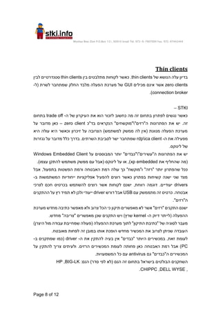 Moshav Bnei Zion P.O.Box 151, 60910 Israel Tel. 972-9-7907000 Fax. 972-97442444
Page 8 of 12
Thin clients
‫של‬ ‫הנושא‬ ‫עלה‬ ‫בדיון‬
thin clients
‫בין‬ ‫מתלבטים‬ ‫לקוחות‬ ‫כאשר‬ .
thin clients
‫לבין‬ ‫סטנדרטיים‬
zero clients
‫מכילים‬ ‫אינם‬ ‫אשר‬
GUI
‫(ל‬ ‫לשרת‬ ‫שמתחבר‬ ‫החלק‬ ‫מלבד‬ ‫הפעלה‬ ‫מערכת‬ ‫של‬
-
connection broker
)
.
STKI
–
‫ה‬ ‫של‬ ‫העיקרון‬ ‫את‬ ‫הוא‬ ‫לזכור‬ ‫כחשוב‬ ‫מה‬ ‫זה‬ ‫בתחום‬ ‫לפתרון‬ ‫נגשים‬ ‫כאשר‬
-
trade off
‫בתחום‬
.‫זה‬
"‫ה"רזים‬ ‫הפתרונות‬ ‫את‬ ‫יש‬

‫בד"כ‬ ‫הנקראים‬ "‫"מוקשחים‬
zero client
–
‫על‬ ‫מדובר‬ ‫כאן‬
‫עול‬ ‫היא‬ ‫וכאשר‬ ‫זיכרון‬ ‫על‬ ‫הצרובה‬ )‫למשתמש‬ ‫ממשק‬ ‫לה‬ ‫(אין‬ ‫מנוונת‬ ‫הפעלה‬ ‫מערכת‬
‫היא‬ ‫ה‬
‫ה‬ ‫את‬ ‫מפעילה‬
-
rdpica client
‫נגזרות‬ ‫על‬ ‫מדובר‬ ‫כלל‬ ‫בדרך‬ .‫השרתים‬ ‫לסביבת‬ ‫ישר‬ ‫שמתחבר‬
.‫לינוקס‬ ‫של‬
"‫ה"עשירים‬ ‫הפתרונות‬ ‫את‬ ‫יש‬

‫על‬ ‫המבוססים‬ ‫יותר‬ "‫"כבדים‬
Windows Embedded Client
‫את‬ ‫שהחליף‬ ‫(מה‬
xp embedded
.)‫עצמו‬ ‫להתקן‬ ‫משתמש‬ ‫ממשק‬ ‫עם‬ ‫(אבל‬ ‫לינוקס‬ ‫על‬ ‫או‬ ,)
‫שהפתרון‬ ‫ככל‬
‫אבל‬ ,‫בתפעול‬ ‫הפשטות‬ ‫ורמת‬ ‫האבטחה‬ ‫רמת‬ ‫עולה‬ ‫כך‬ "‫ו"מוקשח‬ "‫"רזה‬ ‫יותר‬
‫ב‬ ‫המשתמשות‬ ‫ייחודיות‬ ‫אפליקציות‬ ‫להפעיל‬ ‫רוצים‬ ‫כאשר‬ ‫בפתרון‬ ‫קשיחות‬ ‫ישנה‬ ‫שני‬ ‫מצד‬
-
drivers
‫לצרכי‬ ‫חכם‬ ‫בכרטיס‬ ‫להשתמש‬ ‫רוצים‬ ‫אשר‬ ‫לקוחות‬ ‫ישנם‬ ,‫רווחת‬ ‫דוגמה‬ .‫יעודיים‬
‫עם‬ ‫מתממשק‬ ‫זה‬ ‫כרטיס‬ .‫אבטחה‬
USB
‫דורש‬ ‫אבל‬
driver
‫ההתקנים‬ ‫על‬ ‫רץ‬ ‫תמיד‬ ‫לא‬ ‫ולכן‬ ‫ייעודי‬
."‫ה"רזים‬
‫מערכת‬ ‫מחדש‬ ‫כתיבה‬ ‫מאפשר‬ ‫ולא‬ ‫צרוב‬ ‫הכל‬ ‫כי‬ ‫תיקון‬ ‫מאפשרים‬ ‫לא‬ ‫אשר‬ "‫"רזים‬ ‫התקנים‬ ‫ישנם‬
‫ה‬ ‫דיוק‬ ‫(לייתר‬ ‫ההפעלה‬
-
kernel
.‫מחדש‬ "‫"צריבה‬ ‫מאפשרים‬ ‫שכן‬ ‫התקנים‬ ‫ויש‬ )‫שרץ‬
‫(פעולה‬ ‫ההפעלה‬ ‫מערכת‬ ‫לתוך‬ "‫התיקון‬ ‫"כתיבת‬ ‫של‬ ‫לסוגיה‬ ‫מעבר‬
)‫היצרן‬ ‫מול‬ ‫עבודה‬ ‫שמחייבת‬
.‫מאובטח‬ ‫לפחות‬ ‫זה‬ ‫במובן‬ ‫אותו‬ ‫הופכת‬ ‫מחדש‬ ‫המכשיר‬ ‫את‬ ‫לצרוב‬ ‫שניתן‬ ‫העובדה‬
‫ה‬ ‫את‬ ‫להתקין‬ ‫בעיה‬ ‫אין‬ "‫"כבדים‬ ‫היותר‬ ‫במכשירים‬ ,‫זאת‬ ‫לעומת‬
-
driver
‫ב‬ ‫שמתקנים‬ ‫(כמו‬
-
PC
‫על‬ ‫להתקין‬ ‫צריך‬ ‫ולעיתים‬ .‫הרזים‬ ‫המכשירים‬ ‫לעומת‬ ‫פחותה‬ ‫כאן‬ ‫האבטחה‬ ‫רמת‬ ‫אבל‬ )
‫ה‬ ‫המכשירים‬
‫גם‬ "‫"כבדים‬
antivirus
.‫המשמעויות‬ ‫כל‬ ‫עם‬
‫הנם‬ ‫זה‬ ‫בתחום‬ ‫בישראל‬ ‫הבולטים‬ ‫השחקנים‬
:‫הנם‬ )‫סדר‬ ‫לפי‬ ‫(לא‬
BIG-LK
,
HP
,
DELL WYSE
,
CHIPPC
.
 