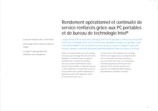 Rendement opérationnel et continuité de
                                              service renforcés grâce aux PC portables
                                              et de bureau de technologie Intel®
Ce qui vous manque le plus, c’est le temps…   La plate-forme Intel® Centrino® avec technologie vPro™ sur PC portables et celle du processeur Intel®
                                              Core™2 avec technologie vPro™ sur PC de bureau vont radicalement changer votre quotidien : grâce
Votre budget rétrécit comme une peau de
                                              à une administrabilité et une sécurisation au niveau des puces, la prise en charge et la protection
chagrin…
                                              d’un parc nomade et sédentaire demandent aujourd’hui largement moins de moyens et de temps.
Les appels à l’aide quotidiens des
                                              Fondés sur la même architecture, les PC portables     En outre, tous les micro-ordinateurs de technologie
utilisateurs vous monopolisent…
                                              et de bureau de technologie Intel vPro permettent     Intel vPro sont équipés d’une puce ultraperformante
                                              d’appliquer à l’ensemble du parc une approche         et à la consommation électrique rationalisée, le
                                              d’administration et de protection identique.          processeur Intel® Core™2 Duo. Les fonctionnalités
                                              Grâce aux consoles d’administration les plus          matérielles proposées par Intel assurent ainsi
                                              récentes, postes nomades et sédentaires peuvent       désormais à tout votre parc une protection
                                              en effet s’administrer sur réseau ﬁlaire ou sans ﬁl   proactive, une téléadministrabilité intégrée et
                                              sécurisé, même si leur système d’exploitation ne      des performances économes en énergie.
                                              répond plus ou qu’ils sont simplement éteints.¹
                                              (Cf. liste des fonctions en p. 5.)




                                                                                                                                                          3
 
