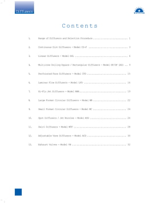 Diffusers
1
. Range of Diffusers and Selection Procedure ....................... 1
2
. Continuous Slot Diffusers - Model CS-F .......................... 3
3
. Linear Diffusers - Model DSL ................................... 6
4
. Multicone Ceiling Square / Rectangular Diffusers - Model DF/DF (AS) .. 9
5
. Perforated Face Diffusers - Model CPD .......................... 15
6
. Laminar Flow Diffusers - Model LFD ............................ 16
7
. Hi-Flo Jet Diffusers - Model RWH............................... 19
8
. Large Format Circular Diffusers - Model WR ...................... 22
9
. Small Format Circular Diffusers - Model MC ...................... 24
10. Spot Diffusers / Jet Nozzles - Model RSD ........................ 26
11. Swirl Diffusers - Model WTF ................................... 28
12. Adjustable Vane Diffusers - Model ACD .......................... 30
13. Exhaust Valves - Model VB .................................... 32
C o n t e n t s
 