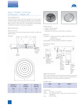 Diffusers
Features
• Compact frame design.
• Robust construction.
• Adjustable for vertical or horizontal air patterns.
Finish
Standard a
) Epoxy Polyester Powder Coated off white/
pure white.
b
) Natural anodised.
Other powder coating finishes available on request.
Accessories
Controls :
Specification
Small format diffusers shall be Ravistar type MC constructed
from aluminium spinnings. Diffusers shall be adjustable to
produce vertical or horizontal diffusion patterns.
Ordering
Type Size Control
M C 200 Ø LD
Legend
Type - MC supply or exhaust
Control - See options above (order duct mounted controls
separately).
Size - 200, 300 dia.
Diffuser & Overall Ceiling
Duct Size Diameter Opening
A Ø B Ø C Ø
200 305 280
300 381 356
C
A
8
9
5
V
e
r
t
i
c
a
l
P
r
o
j
e
c
t
i
o
n
H
o
r
i
z
o
n
t
a
l
D
i
f
f
u
s
i
o
n
LD- Standard
arrangementfor
s
u
p
p
l
yd
u
c
t
s
.
A
d
j
u
s
t
a
b
l
et
h
r
o
u
g
h
d
i
f
f
u
s
e
rf
a
c
e
.
ED & LD - Standard
arrangement
f
o
rs
u
p
p
l
y
d
u
c
t
s
.
A
d
j
u
s
t
a
b
l
e
t
h
r
o
u
g
h
d
i
f
f
u
s
e
r
f
a
c
e
.
SD/ED- P
r
o
v
i
d
e
good
volume
c
o
n
t
r
o
la
n
d
e
q
u
a
l
i
-
s
a
t
i
o
nf
o
r
s
h
o
r
ts
t
u
b
d
u
c
t
s
.O
n
l
y
a
d
j
u
s
t
a
b
l
e
i
n
s
i
d
ed
u
c
t
.
2D
B
Small Format Circular
Diffusers - Model MC
Introduction
The MC diffuser range has been designed for both supply
and exhaust applications requiring compact circular diffusers;
unlike conventional high aspiration diffusers the MC has a
small overall to neck size ratio. The diffusers are adjustable
to produce horizontal or vertical air patterns.
Description
Manufacture
Constructed from aluminium spinnings retained on aluminium
spider braces.
Sizes
24
 