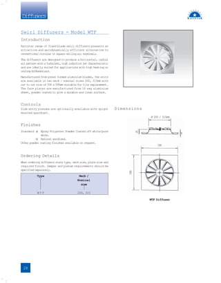 Diffusers
Dimensions
Swirl Diffusers - Model WTF
Introduction
Ravistar range of fixed blade swirl diffusers presents an
attractive and aerodynamically efficient alternative to
conventional circular or square ceiling air terminals.
The diffusers are designed to produce a horizontal, radial
air pattern with a turbulent, high induction jet characteristic
and are ideally suited for applications with high heating or
coolingdifferentials.
Manufactured from press formed aluminium blades, the units
are available in two neck / nominal sizes 200, 315mm with
out to out size of 595 x 595mm suitable for tile replacement.
The face plates are manufactured from 16 swg aluminium
sheet, powder coated to give a durable and clean surface.
Controls
Side entry plenums are optionally available with spigot
mounted quardrant.
Finishes
Standard a
) Epoxy Polyester Powder Coated off white/pure
white.
b
) Natural anodised.
Other powder coating finishes available on request.
Ordering Details
When ordering diffusers state type, neck size, plate size and
required finish. Damper and plenum requirements should be
specified separately.
Type Neck /
Nominal
size
W T F 200, 315
28
8
2
5
595
WTF Diffuser
Ø 200 / 315mm
5
9
5
 