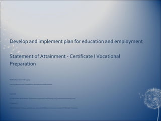 Develop and implement plan for education and employment
Statement of Attainment - Certificate I Vocational
Preparation
NSWTLRN201B and VBK139/137
Learning Resource and Orientation to Work/Personal Effectiveness
Copyright
© State of New South Wales, Department of Education and Training 2009 and Victoria University 2009.
Published by
TAFE NSW Open Training and Education Network (OTEN) and Victoria University SYVCEYouth Transitions
 