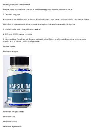 na redução de peso e de colesterol
Energia: com o uso contínuo, a pessoa se sente mais revigorada inclusive no aspecto sexual
3. Capsulina emagrece
Por manter o metabolismo mais acelerado, é inevitável que o corpo passe a queimar calorias com mais facilidade.
Além disso, o suplemento dá sensação de saciedade para doces e reduz a retenção de líquidos.
O resultado disso tudo? Emagrecimento na certa!
4. A fórmula é 100% natural e nutritiva
A composição da Capsulina é um dos seus maiores trunfos. Ela tem uma formulação exclusiva, extremamente
nutritiva e 100% natural. Confira os ingredientes:
Insulina Vegetal
Picolinato de cromo
Farinha de linhaça dourada
Farinha de Chia
Farinha de Quinoa
Farinha de feijão branco
 