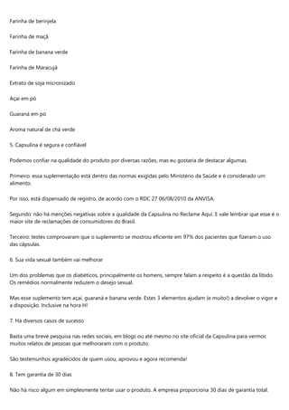 Farinha de berinjela
Farinha de maçã
Farinha de banana verde
Farinha de Maracujá
Extrato de soja micronizado
Açaí em pó
Guaraná em pó
Aroma natural de chá verde
5. Capsulina é segura e confiável
Podemos confiar na qualidade do produto por diversas razões, mas eu gostaria de destacar algumas.
Primeiro: essa suplementação está dentro das normas exigidas pelo Ministério da Saúde e é considerado um
alimento.
Por isso, está dispensado de registro, de acordo com o RDC 27 06/08/2010 da ANVISA.
Segundo: não há menções negativas sobre a qualidade da Capsulina no Reclame Aqui. E vale lembrar que esse é o
maior site de reclamações de consumidores do Brasil.
Terceiro: testes comprovaram que o suplemento se mostrou eficiente em 97% dos pacientes que fizeram o uso
das cápsulas.
6. Sua vida sexual também vai melhorar
Um dos problemas que os diabéticos, principalmente os homens, sempre falam a respeito é a questão da libido.
Os remédios normalmente reduzem o desejo sexual.
Mas esse suplemento tem açaí, guaraná e banana verde. Estes 3 elementos ajudam (e muito!) a devolver o vigor e
a disposição. Inclusive na hora H!
7. Há diversos casos de sucesso
Basta uma breve pesquisa nas redes sociais, em blogs ou até mesmo no site oficial da Capsulina para vermos
muitos relatos de pessoas que melhoraram com o produto.
São testemunhos agradecidos de quem usou, aprovou e agora recomenda!
8. Tem garantia de 30 dias
Não há risco algum em simplesmente tentar usar o produto. A empresa proporciona 30 dias de garantia total.
 