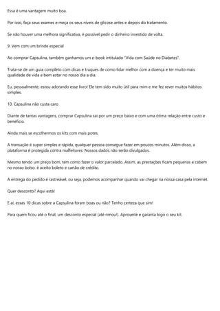 Essa é uma vantagem muito boa.
Por isso, faça seus exames e meça os seus níveis de glicose antes e depois do tratamento.
Se não houver uma melhora significativa, é possível pedir o dinheiro investido de volta.
9. Vem com um brinde especial
Ao comprar Capsulina, também ganhamos um e-book intitulado “Vida com Saúde no Diabetes”.
Trata-se de um guia completo com dicas e truques de como lidar melhor com a doença e ter muito mais
qualidade de vida e bem estar no nosso dia a dia.
Eu, pessoalmente, estou adorando esse livro! Ele tem sido muito útil para mim e me fez rever muitos hábitos
simples.
10. Capsulina não custa caro
Diante de tantas vantagens, comprar Capsulina sai por um preço baixo e com uma ótima relação entre custo e
benefício.
Ainda mais se escolhermos os kits com mais potes.
A transação é super simples e rápida, qualquer pessoa consegue fazer em poucos minutos. Além disso, a
plataforma é protegida contra malfeitores. Nossos dados não serão divulgados.
Mesmo tendo um preço bom, tem como fazer o valor parcelado. Assim, as prestações ficam pequenas e cabem
no nosso bolso. é aceito boleto e cartão de crédito.
A entrega do pedido é rastreável, ou seja, podemos acompanhar quando vai chegar na nossa casa pela internet.
Quer desconto? Aqui está!
E aí, essas 10 dicas sobre a Capsulina foram boas ou não? Tenho certeza que sim!
Para quem ficou até o final, um desconto especial (até rimou!). Aproveite e garanta logo o seu kit.
 