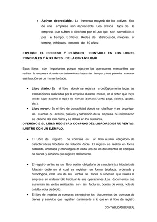CONTABILIDADGENERAL
 Activos depreciable.- La inmensa mayoría de los activos fijos
de una empresa son depreciable. Los activos fijos de la
empresa que sufren o deterioro por el uso que son sometidos o
por el tiempo. Edificios. Redes de distribución, mejoras al
terreno, vehículos, enseres de 10 años-
EXPLIQUE EL PROCESO Y REGISTRO CONTABLE EN LOS LIBROS
PRINCIPALES Y AUXILIARES DE LA CONTABILIDAD
Estos libros son importantes porque registran las operaciones mercantiles que
realiza la empresa durante un determinado lapso de tiempo, y nos permite conocer
su situación en un momento dado.
 Libro diario.- Es el libro donde se registra cronológicamente todas las
transacciones realizadas por la empresa durante meses, en el orden que haya
tenido lugar durante el lapso de tiempo (compre, venta, pago, cobros, gastos,
etc.).
 Libro mayor.- Es el libro de contabilidad donde se clasifican y se organizan
las cuentas de activos, pasivos y patrimonio de la empresa. Su información
se obtiene del libro diario y se detalla en los auxiliares.
DIFERENCIE EL LIBRO REGISTRO COMPRAS DEL LIBRO REGISTRO VENTAS.
ILUSTRE CON UN EJEMPLO.
 El Libro de registro de compras es un libro auxiliar obligatorio de
características tributario de foliación doble. El registro se realiza en forma
detallada, ordenada y cronológica de cada uno de los documentos de compras
de bienes y servicios que registre diariamente.
 El registro ventas es un libro auxiliar obligatorio de característica tributario de
foliación doble en el cual se registran en forma detallada, ordenada y
cronológica, cada una de las ventas de bines o servicios que realiza la
empresa en el desarrollo habitual de sus operaciones. Los documentos que
sustentan las ventas realizadas son las facturas, boletas de venta, nota de
crédito, nota de débito.
 El libro de registro de compras se registran los documentos de compras de
bienes y servicios que registren diariamente a lo que en el libro de registro
 