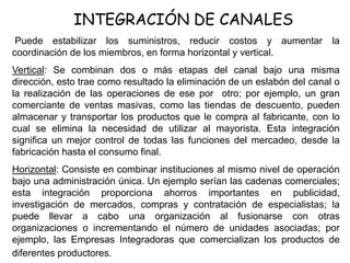 INTEGRACIÓN DE CANALES
Puede estabilizar los suministros, reducir costos y aumentar la
coordinación de los miembros, en forma horizontal y vertical.
Vertical: Se combinan dos o más etapas del canal bajo una misma
dirección, esto trae como resultado la eliminación de un eslabón del canal o
la realización de las operaciones de ese por otro; por ejemplo, un gran
comerciante de ventas masivas, como las tiendas de descuento, pueden
almacenar y transportar los productos que le compra al fabricante, con lo
cual se elimina la necesidad de utilizar al mayorista. Esta integración
significa un mejor control de todas las funciones del mercadeo, desde la
fabricación hasta el consumo final.
Horizontal: Consiste en combinar instituciones al mismo nivel de operación
bajo una administración única. Un ejemplo serían las cadenas comerciales;
esta integración proporciona ahorros importantes en publicidad,
investigación de mercados, compras y contratación de especialistas; la
puede llevar a cabo una organización al fusionarse con otras
organizaciones o incrementando el número de unidades asociadas; por
ejemplo, las Empresas Integradoras que comercializan los productos de
diferentes productores.
 