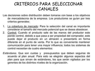 CRITERIOS PARA SELECCIONAR
CANALES
Las decisiones sobre distribución deben tomarse con base a los objetivos
de mercadotecnia de la empresa. Los productores se guían por tres
criterios generales:
1. La cobertura de mercado: Para la selección del canal es importante
considerar el tamaño del mercado potencial que se desea abastecer.
2. Control: Cuando el producto sale de las manos del productor este
pierde control, debido a que pasa a ser propiedad del comprador, este
puede dejar el producto en un almacén o presentarlo en forma
diferente en el punto de venta. Por lo que es conveniente mantener
comunicación para tener una mayor influencia; todos los sistemas de
control necesitan de cuatro elementos:
Estándares. Que son cuotas y presupuestos que deben seguirse de
acuerdo al plan anual. Para esto se elegirán algunos aspectos del
plan para que sirvan de estándares, los que serán vigilados por los
gerentes de los distintos niveles de la organización.
 