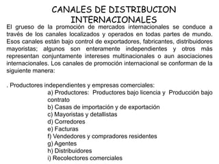 CANALES DE DISTRIBUCION
INTERNACIONALES
El grueso de la promoción de mercados internacionales se conduce a
través de los canales localizados y operados en todas partes de mundo.
Esos canales están bajo control de exportadores, fabricantes, distribuidores
mayoristas; algunos son enteramente independientes y otros más
representan conjuntamente intereses multinacionales o aun asociaciones
internacionales. Los canales de promoción internacional se conforman de la
siguiente manera:
. Productores independientes y empresas comerciales:
a) Productores: Productores bajo licencia y Producción bajo
contrato
b) Casas de importación y de exportación
c) Mayoristas y detallistas
d) Corredores
e) Facturas
f) Vendedores y compradores residentes
g) Agentes
h) Distribuidores
i) Recolectores comerciales
 