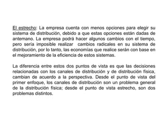 El estrecho: La empresa cuenta con menos opciones para elegir su
sistema de distribución, debido a que estas opciones están dadas de
antemano. La empresa podrá hacer algunos cambios con el tiempo,
pero sería imposible realizar cambios radicales en su sistema de
distribución, por lo tanto, las economías que realice serán con base en
el mejoramiento de la eficiencia de estos sistemas.
La diferencia entre estos dos puntos de vista es que las decisiones
relacionadas con los canales de distribución y de distribución física,
cambian de acuerdo a la perspectiva. Desde el punto de vista del
primer enfoque, los canales de distribución son un problema general
de la distribución física; desde el punto de vista estrecho, son dos
problemas distintos.
 