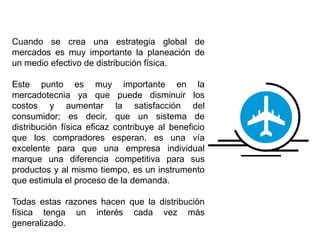 Cuando se crea una estrategia global de
mercados es muy importante la planeación de
un medio efectivo de distribución física.
Este punto es muy importante en la
mercadotecnia ya que puede disminuir los
costos y aumentar la satisfacción del
consumidor; es decir, que un sistema de
distribución física eficaz contribuye al beneficio
que los compradores esperan, es una vía
excelente para que una empresa individual
marque una diferencia competitiva para sus
productos y al mismo tiempo, es un instrumento
que estimula el proceso de la demanda.
Todas estas razones hacen que la distribución
física tenga un interés cada vez más
generalizado.
 