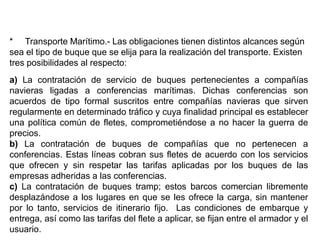 * Transporte Marítimo.- Las obligaciones tienen distintos alcances según
sea el tipo de buque que se elija para la realización del transporte. Existen
tres posibilidades al respecto:
a) La contratación de servicio de buques pertenecientes a compañías
navieras ligadas a conferencias marítimas. Dichas conferencias son
acuerdos de tipo formal suscritos entre compañías navieras que sirven
regularmente en determinado tráfico y cuya finalidad principal es establecer
una política común de fletes, comprometiéndose a no hacer la guerra de
precios.
b) La contratación de buques de compañías que no pertenecen a
conferencias. Estas líneas cobran sus fletes de acuerdo con los servicios
que ofrecen y sin respetar las tarifas aplicadas por los buques de las
empresas adheridas a las conferencias.
c) La contratación de buques tramp; estos barcos comercian libremente
desplazándose a los lugares en que se les ofrece la carga, sin mantener
por lo tanto, servicios de itinerario fijo. Las condiciones de embarque y
entrega, así como las tarifas del flete a aplicar, se fijan entre el armador y el
usuario.
 