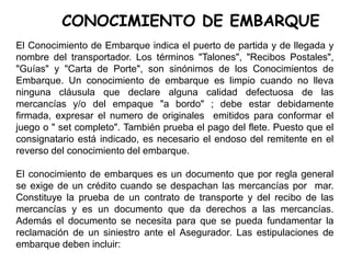 CONOCIMIENTO DE EMBARQUE
El Conocimiento de Embarque indica el puerto de partida y de llegada y
nombre del transportador. Los términos "Talones", "Recibos Postales",
"Guías" y "Carta de Porte", son sinónimos de los Conocimientos de
Embarque. Un conocimiento de embarque es limpio cuando no lleva
ninguna cláusula que declare alguna calidad defectuosa de las
mercancías y/o del empaque "a bordo" ; debe estar debidamente
firmada, expresar el numero de originales emitidos para conformar el
juego o " set completo". También prueba el pago del flete. Puesto que el
consignatario está indicado, es necesario el endoso del remitente en el
reverso del conocimiento del embarque.
El conocimiento de embarques es un documento que por regla general
se exige de un crédito cuando se despachan las mercancías por mar.
Constituye la prueba de un contrato de transporte y del recibo de las
mercancías y es un documento que da derechos a las mercancías.
Además el documento se necesita para que se pueda fundamentar la
reclamación de un siniestro ante el Asegurador. Las estipulaciones de
embarque deben incluir:
 