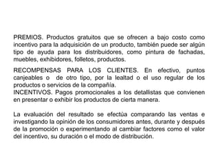 PREMIOS. Productos gratuitos que se ofrecen a bajo costo como
incentivo para la adquisición de un producto, también puede ser algún
tipo de ayuda para los distribuidores, como pintura de fachadas,
muebles, exhibidores, folletos, productos.
RECOMPENSAS PARA LOS CLIENTES. En efectivo, puntos
canjeables o de otro tipo, por la lealtad o el uso regular de los
productos o servicios de la compañía.
INCENTIVOS. Pagos promocionales a los detallistas que convienen
en presentar o exhibir los productos de cierta manera.
La evaluación del resultado se efectúa comparando las ventas e
investigando la opinión de los consumidores antes, durante y después
de la promoción o experimentando al cambiar factores como el valor
del incentivo, su duración o el modo de distribución.
 