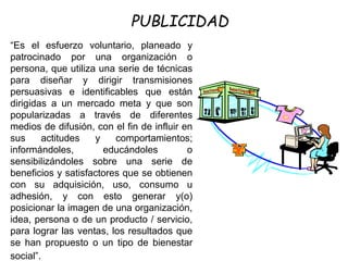 “Es el esfuerzo voluntario, planeado y
patrocinado por una organización o
persona, que utiliza una serie de técnicas
para diseñar y dirigir transmisiones
persuasivas e identificables que están
dirigidas a un mercado meta y que son
popularizadas a través de diferentes
medios de difusión, con el fin de influir en
sus actitudes y comportamientos;
informándoles, educándoles o
sensibilizándoles sobre una serie de
beneficios y satisfactores que se obtienen
con su adquisición, uso, consumo u
adhesión, y con esto generar y(o)
posicionar la imagen de una organización,
idea, persona o de un producto / servicio,
para lograr las ventas, los resultados que
se han propuesto o un tipo de bienestar
social”.
PUBLICIDAD
 