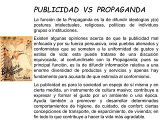La función de la Propaganda es la de difundir ideologías y(o)
posturas intelectuales, religiosas, políticas de individuos
grupos o instituciones.
Existen algunas opiniones acerca de que la publicidad mal
enfocada y por su fuerza persuasiva, crea pueblos alienados y
conformistas que se someten a la uniformidad de gustos y
estilos de vida; esta puede tratarse de una discusión
equivocada, al confundírsele con la Propaganda; pues su
principal función, es la de difundir información relativa a una
enorme diversidad de productos y servicios y apenas hay
fundamento para acusarla de que estimula al conformismo.
La publicidad es para la sociedad un espejo de sí misma y en
cierta medida, un instrumento de cultura masivo; contribuye a
expresar y formar el gusto por un ambiente o una época.
Ayuda también a promover y desarrollar determinados
comportamientos de higiene, de cuidado, de confort; ciertas
concepciones de transporte, de esparcimiento, de vivienda; en
fin todo lo que contribuye a hacer la vida más agradable.
PUBLICIDAD VS PROPAGANDA
 