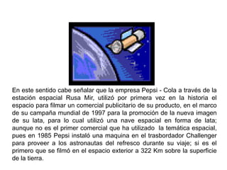 En este sentido cabe señalar que la empresa Pepsi - Cola a través de la
estación espacial Rusa Mir, utilizó por primera vez en la historia el
espacio para filmar un comercial publicitario de su producto, en el marco
de su campaña mundial de 1997 para la promoción de la nueva imagen
de su lata, para lo cual utilizó una nave espacial en forma de lata;
aunque no es el primer comercial que ha utilizado la temática espacial,
pues en 1985 Pepsi instaló una maquina en el trasbordador Challenger
para proveer a los astronautas del refresco durante su viaje; si es el
primero que se filmó en el espacio exterior a 322 Km sobre la superficie
de la tierra.
 