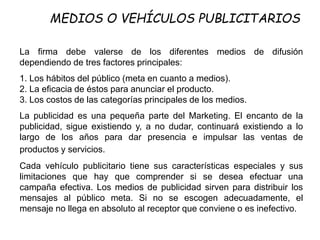 La firma debe valerse de los diferentes medios de difusión
dependiendo de tres factores principales:
1. Los hábitos del público (meta en cuanto a medios).
2. La eficacia de éstos para anunciar el producto.
3. Los costos de las categorías principales de los medios.
La publicidad es una pequeña parte del Marketing. El encanto de la
publicidad, sigue existiendo y, a no dudar, continuará existiendo a lo
largo de los años para dar presencia e impulsar las ventas de
productos y servicios.
Cada vehículo publicitario tiene sus características especiales y sus
limitaciones que hay que comprender si se desea efectuar una
campaña efectiva. Los medios de publicidad sirven para distribuir los
mensajes al público meta. Si no se escogen adecuadamente, el
mensaje no llega en absoluto al receptor que conviene o es inefectivo.
MEDIOS O VEHÍCULOS PUBLICITARIOS
 
