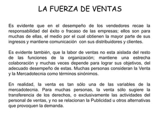 LA FUERZA DE VENTAS
Es evidente que en el desempeño de los vendedores recae la
responsabilidad del éxito o fracaso de las empresas; ellos son para
muchas de ellas, el medio por el cual obtienen la mayor parte de sus
ingresos y mantiene comunicación con sus distribuidores y clientes.
Es evidente también, que la labor de ventas no esta aislada del resto
de las funciones de la organización; mantiene una estrecha
colaboración y muchas veces depende para lograr sus objetivos, del
adecuado desempeño de estas. Muchas personas consideran la Venta
y la Mercadotecnia como términos sinónimos.
En realidad, la venta es tan sólo una de las variables de la
mercadotecnia. Para muchas personas, la venta sólo sugiere la
transferencia de los derechos, o exclusivamente las actividades del
personal de ventas, y no se relacionan la Publicidad u otros alternativas
que provoquen la demanda.
 
