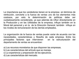 La importancia que los vendedores tienen en la empresa en términos de
retribución, convierte a la fuerza de ventas uno de los elementos más
costosos, por esto la determinación de políticas debe ser
cuidadosamente considerada, ya que además de influir directamente en
la Producción y en las Utilidades de la empresa, influye también en la
Moral del personal y en la de la Dirección General; también influye en
los niveles de remuneración de los demás empleados.
La organización de la fuerza de ventas puede variar de acuerdo con las
necesidades, características y filosofía de cada empresa. Entre los
principales factores que intervienen en la estructuración del
departamento de ventas se encuentran:
a) Los recursos monetarios de que disponen las empresas.
b) Las características del artículo que se maneja.
c) La experiencia y preparación de los ejecutivos.
d) Las características del mercado.
 