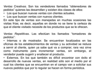 Ventas Creativas. Son los vendedores llamados “obtenedores de
pedidos” quienes las desarrollan y existen dos clases de ellos:
• Los que buscan nuevas ventas con clientes actuales.
• Los que buscan ventas con nuevos clientes.
En este tipo de ventas son manejadas en muchas ocasiones las
visitas frías; es decir, aquellas en donde no se tiene la certeza de
que el cliente visitado necesite de los productos que se le ofrecen.
Ventas Repetitivas. Las efectúan los llamados “tomadores de
pedidos”:
• Internas o de mostrador. Se encuentran localizados en las
oficinas de los establecimientos de ventas y su actividad se reduce
a servir al cliente, quien ya sabe qué va a comprar; rara vez sirve
como instrumento para incrementar ventas, sin embargo, el
vendedor puede sugerir y enaltecer el producto.
• Externos. En los que también es difícil encontrar con éxito el
desarrollo de nuevas ventas, en realidad sólo son el medio por el
cual los clientes que se encuentran en el campo van a solicitar sus
nuevos pedidos que por lo regular se hacen en forma periódica.
 