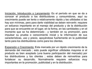 Iniciación, Introducción o Lanzamiento: Es el período en que se da a
conocer el producto a los distribuidores y consumidores, aquí su
crecimiento puede ser lento o relativamente rápido y las utilidades si las
hay son mínimas, pero para darle viabilidad se deben reinvertir; requiere
un esfuerzo importante en el manejo del producto y de la distribución
para que se encuentre en el lugar, en la forma, en las cantidades y en el
momento que se ha determinado ; y también en su promoción, para
impulsar su prueba o conocimiento inicial y la información de sus
características, uso y precio, apoyándose fuertemente en la publicidad
tanto para los distribuidores como para los clientes.
Expansión o Crecimiento: Esta marcada por un rápido crecimiento de la
demanda del mercado ; esto puede significar utilidades mayores si el
producto es bien aceptado (una buena participación del mercado) por
los distribuidores y los clientes ; estas deben de reinvertirse para
fortalecer su desarrollo. Normalmente requiere esfuerzos muy
importantes en la promoción, publicidad y en la distribución.
 