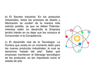 b) El Secreto industrial: En los productos
industriales, todos los procesos de diseño y
fabricación se ocultan de la manera más
estricta posible, ya que se deben Patentar;
mientras estén en desarrollo la Empresa
tendrá interés en no dejar que los conozca el
Consumidor ni la Competencia.
c) El desarrollo real de la Tecnología: La
frontera que exista en un momento dado para
los nuevos productos industriales, lo cual se
denomina "estado del arte". Saber qué
empresas mantienen el liderazgo tecnológico
de los productos, es tan importante como el
estado de arte.
 