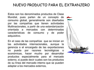 NUEVO PRODUCTO PARA EL EXTRANJERO
Estos son los denominados productos de Clase
Mundial, pues parten de un concepto de
consumo global, generalmente son diseñados
por las compañías que tienen actividades
Multinacionales, a partir de una estandarización
orientada a mercados con determinadas
características de consumo y de poder
adquisitivo.
En el caso de las compañías que se inician en
las actividades internacionales, aunque la
gerencia o el encargado de las exportaciones
no pueda por razones tecnológicas o
económicas, hacer mucho por desarrollar
productos especialmente para el mercado
externo, si puede decir cuales son los productos
de su línea del mercado interno que se pueden
adaptar a los mercados externos.
 