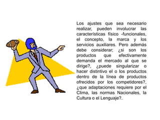 Los ajustes que sea necesario
realizar, pueden involucrar las
características físico -funcionales,
el concepto, la marca y los
servicios auxiliares. Pero además
debe considerar; ¿si son los
productos que efectivamente
demanda el mercado al que se
dirige?, ¿puede singularizar o
hacer distintivo el o los productos
dentro de la línea de productos
ofrecidos por los competidores?,
¿que adaptaciones requiere por el
Clima, las normas Nacionales, la
Cultura o el Lenguaje?.
 