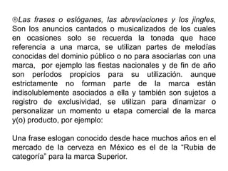 Las frases o eslóganes, las abreviaciones y los jingles,
Son los anuncios cantados o musicalizados de los cuales
en ocasiones solo se recuerda la tonada que hace
referencia a una marca, se utilizan partes de melodías
conocidas del dominio público o no para asociarlas con una
marca, por ejemplo las fiestas nacionales y de fin de año
son períodos propicios para su utilización. aunque
estrictamente no forman parte de la marca están
indisolublemente asociados a ella y también son sujetos a
registro de exclusividad, se utilizan para dinamizar o
personalizar un momento u etapa comercial de la marca
y(o) producto, por ejemplo:
Una frase eslogan conocido desde hace muchos años en el
mercado de la cerveza en México es el de la “Rubia de
categoría” para la marca Superior.
 