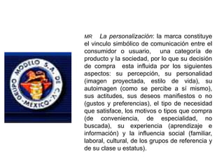MR La personalización: la marca constituye
el vinculo simbólico de comunicación entre el
consumidor o usuario, una categoría de
producto y la sociedad, por lo que su decisión
de compra esta influida por los siguientes
aspectos: su percepción, su personalidad
(imagen proyectada, estilo de vida), su
autoimagen (como se percibe a sí mismo),
sus actitudes, sus deseos manifiestos o no
(gustos y preferencias), el tipo de necesidad
que satisface, los motivos o tipos que compra
(de conveniencia, de especialidad, no
buscada), su experiencia (aprendizaje e
información) y la influencia social (familiar,
laboral, cultural, de los grupos de referencia y
de su clase u estatus).
 