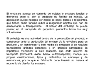 El embalaje agrupa un conjunto de objetos o envases iguales o
diferentes entre sí, con el propósito de facilitar su manejo. La
agrupación puede hacerse por medio de cajas, bolsas o recipientes,
que tienen como función cubrir o resguardar objetos que han de
almacenarse o transportarse, al hablar del embalaje se puede
pensar en el transporte de pequeños productos hasta los muy
voluminosos.
El embalaje es una actividad dentro de la producción del producto y
comprende tanto la producción del envase y/o la envoltura para un
producto y un contenedor u otro medio de embalaje si se requiere
transportarlo grandes distancias o en grandes cantidades; es
importante mencionar a este respecto, que cada sistema de
transporte (ferrocarril, avión, barco, autotransportes) maneja sus
propias clasificaciones, tipos y materiales de embalaje y de
mercancías, por lo que el fabricante debe tomarlo en cuenta al
momento de diseñar los envases.
 