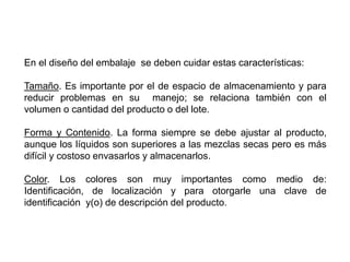 En el diseño del embalaje se deben cuidar estas características:
Tamaño. Es importante por el de espacio de almacenamiento y para
reducir problemas en su manejo; se relaciona también con el
volumen o cantidad del producto o del lote.
Forma y Contenido. La forma siempre se debe ajustar al producto,
aunque los líquidos son superiores a las mezclas secas pero es más
difícil y costoso envasarlos y almacenarlos.
Color. Los colores son muy importantes como medio de:
Identificación, de localización y para otorgarle una clave de
identificación y(o) de descripción del producto.
 