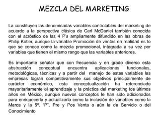 MEZCLA DEL MARKETING
La constituyen las denominadas variables controlables del marketing de
acuerdo a la perspectiva clásica de Carl McDaniel también conocida
con el acróstico de las 4 P’s ampliamente difundido en las obras de
Philip Kotler, aunque la variable Promoción de ventas en realidad es lo
que se conoce como la mezcla promocional, integrada a su vez por
variables que tienen el mismo rango que las variables anteriores.
Es importante señalar que con frecuencia y en grado diverso esta
abstracción conceptual encuentra aplicaciones funcionales,
metodológicas, técnicas y a partir del manejo de estas variables las
empresas logran competitivamente sus objetivos principalmente de
carácter económico, esta conceptualización ha referenciado
mayoritariamente el aprendizaje y la práctica del marketing los últimos
años en México, aunque nuevos conceptos le han sido adicionados
para enriquecerla y actualizarla como la inclusión de variables como la
Marca y la 5ª. “P”, Pre y Pos Venta o aún la de Servicio o del
Conocimiento
 