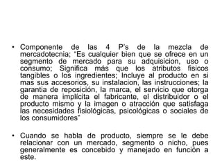 • Componente de las 4 P’s de la mezcla de
mercadotecnia; “Es cualquier bien que se ofrece en un
segmento de mercado para su adquisicion, uso o
consumo; Significa más que los atributos fisicos
tangibles o los ingredientes; Incluye al producto en si
mas sus accesorios, su instalacion, las instrucciones; la
garantia de reposición, la marca, el servicio que otorga
de manera implícita el fabricante, el distribuidor o el
producto mismo y la imagen o atracción que satisfaga
las necesidades fisiológicas, psicológicas o sociales de
los consumidores”
• Cuando se habla de producto, siempre se le debe
relacionar con un mercado, segmento o nicho, pues
generalmente es concebido y manejado en función a
este.
 