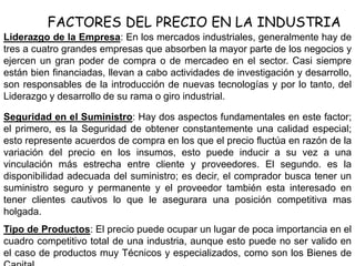 FACTORES DEL PRECIO EN LA INDUSTRIA
Liderazgo de la Empresa: En los mercados industriales, generalmente hay de
tres a cuatro grandes empresas que absorben la mayor parte de los negocios y
ejercen un gran poder de compra o de mercadeo en el sector. Casi siempre
están bien financiadas, llevan a cabo actividades de investigación y desarrollo,
son responsables de la introducción de nuevas tecnologías y por lo tanto, del
Liderazgo y desarrollo de su rama o giro industrial.
Seguridad en el Suministro: Hay dos aspectos fundamentales en este factor;
el primero, es la Seguridad de obtener constantemente una calidad especial;
esto represente acuerdos de compra en los que el precio fluctúa en razón de la
variación del precio en los insumos, esto puede inducir a su vez a una
vinculación más estrecha entre cliente y proveedores. El segundo. es la
disponibilidad adecuada del suministro; es decir, el comprador busca tener un
suministro seguro y permanente y el proveedor también esta interesado en
tener clientes cautivos lo que le asegurara una posición competitiva mas
holgada.
Tipo de Productos: El precio puede ocupar un lugar de poca importancia en el
cuadro competitivo total de una industria, aunque esto puede no ser valido en
el caso de productos muy Técnicos y especializados, como son los Bienes de
 