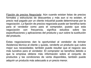 Fijación de precios Negociada: Aún cuando existan listas de precios
formales y estructuras de descuentos y más aun si no existen, el
precio real pagado por un cliente industrial puede determinarse por la
negociación. La fijación de precios negociada puede ser benéfica tanto
para el vendedor como para el comprador, puesto que esta
negociación con frecuencia, significa estudios sobre las
especificaciones y aplicaciones del producto y aun sobre la sustitución
del producto.
Estas negociaciones dan la oportunidad al vendedor de brindar
Asistencia técnica al cliente y quizás, venderle un producto que cubra
mejor sus necesidades; también puede resultar que el negocio sea
más lucrativo para el vendedor. El comprador se beneficia debido a
que la empresa obtiene más información sobre el conjunto de
productos y las condiciones de venta disponibles, también puede
adquirir un producto más adecuado a un precio menor.
 