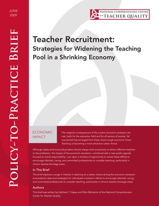 june
2009Policy-to-PracticeBrief
1
Teacher Recruitment:
Strategies for Widening the Teaching
Pool in a Shrinking Economy
ECONOMIC
IMPACT
The negative consequences of the current economic recession are
vast, both for the education field and for all sectors of society. Yet
one benefit has emerged from these recent tough economic times:
Teaching is becoming a more attractive career choice.
Although states and local policymakers should always work proactively to attract effective teachers
to the profession, the impact of the economic recession—combined with a new public agenda
focused on social responsibility—can open a window of opportunity to renew these efforts to
encourage talented, caring, and committed professionals to consider teaching, particularly in
chronic teacher-shortage areas.
In This Brief
This brief explores a surge in interest in teaching as a career choice during the economic recession
and presents ideas and strategies for individuals involved in efforts to encourage talented, caring,
and committed professionals to consider teaching, particularly in chronic teacher shortage areas.
Authors
This brief was written by Kathleen T. Hayes and Ellen Behrstock of the National Comprehensive
Center for Teacher Quality.
 