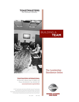 BUILDING A
                                                                                         TEAM




                                                                                   The Leadership
                                                                                   ­Excellence Series

                  TOASTMASTERS INTERNATIONAL
                  P.O. Box 9052 • Mission Viejo, CA 92690 • USA
                      Phone: 949-858-8255 • Fax: 949-858-1207
                            www.toastmasters.org/members



        © 2011 Toastmasters International. All rights reserved. Toastmasters
            International, the Toastmasters International logo, and all other
Toastmasters International trademarks and copyrights are the sole property
      of Toastmasters International and may be used only with permission.
                                                                                   WHERE LEADERS
                                                 Rev. 5/2011      Item 316A          ARE MADE
 