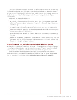 If you cannot arrange for projection equipment but still would like to use visuals, you may copy
the material on the visuals onto a flipchart. Do this before the presentation. Use a heavy marking
pen that does not seep through the paper, and write on every third or fourth page so succeeding
visuals will not show through. Also, make your letters large and heavy, with plenty of space
between them.
    Follow these tips when using visual aids:

   Set them up and test them before the meeting begins. Place them so they are easily visible
     to listeners. Place your projector so it projects a large, high, undistorted image on the screen.
     Focus the image.
   Bring spare equipment, including a projector bulb, extension cord, extra marking pens, etc.
   Display your visuals only when they are needed. If you are using a flipchart, flip the page back
     out of view when you are finished with it.
   Remember not to stand between the screen or flipchart and your audience or you will block
     their view.
   Maintain eye contact with your listeners. Do not talk to the screen or flipchart. If you must turn
     your back to point out something, pause as you point it out, and then resume speaking only
     after you are once again facing your audience.

EVALUATION AND THE ADVANCED LEADER BRONZE (ALB) AWARD
Because this is an outlined presentation, for presenting it you will not receive credit for completing
a manual speech project, but you may receive credit toward your Advanced Leader Bronze (ALB)
award. Ask your vice president education to assign an evaluator for your presentation.
   Conducting any two presentations from The Successful Club Series and/or The Leadership
Excellence Series is one component of qualification for ALB recognition. For further details, please
view the Toastmasters International website: www.toastmasters.org/membereducation.




                                                                                THE LEADERSHIP EXCELLENCE SERIES • BUILDING A TEAM   3
 