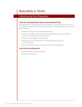 BUILDING A TEAM
                           Introducing the Presenter

                           TIPS FOR THE PRESENTER: WRITE YOUR INTRODUCTION
                           All prepared speeches in Toastmasters require an introduction. A proper introduction of you and
                           your speech is important to the success of your presentation. Use the following as a guide in writing
                           your introduction:

                              Include the purpose of The Leadership Excellence Series.
                              Explain why “Building a Team” is important for a Toastmasters club, stating the purpose
                                and one or more objectives of your presentation.
                              Incorporate some background about yourself.
                              Read When You’re the Introducer (Item 1167E) for further details on giving a
                                proper introduction.
                              Give your finished introduction to the person who will be introducing you.

                           TIPS FOR THE INTRODUCER

                              Ask the presenter any clarifying questions.
                              Rehearse the introduction.




4   THE LEADERSHIP EXCELLENCE SERIES • BUILDING A TEAM
 