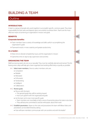 BUILDING A TEAM
 Outline

INTRODUCTION:
A team is a group of people who work together to accomplish specific, common goals. They share
responsibility for their tasks and depend upon one another to achieve them. Teams are the most
effective means of achieving an organization’s mission and goals.

BENEFITS                                                                                                       V1

Corporate benefits:
  Team members have a variety of knowledge and skills useful in accomplishing the
    organization’s goals
  Teamwork results in more creativity and greater productivity

As a leader:                                                                                                   V2
  More time to devote to leadership issues and the organization’s mission
  Spend less time on day-to-day supervision and activities

ORGANIZING THE TEAM
                                                                                                               V3
Well-functioning teams do not occur naturally. They must be carefully selected and trained. The fol-
lowing seven steps will help get a team organized and working effectively as quickly as possible:
  1. Select team members. Strive to select members who are:
        ■■ Competent
        ■■ Reliable
        ■■ Motivated
        ■■ Enthusiastic
        ■■ Hardworking
        ■■ Intelligent
        ■■ Collaborators
  2. Review goals.
        ■■ Discuss with the team:
           ◆◆ The general goals they will be working toward
           ◆◆ How such goals fit with the organizational goals
        ■■ Let the team set its own more specific goals
           ◆◆ Team members are more likely to feel a sense of ownership about the tasks to be done
           ◆◆ They will become committed to and be enthusiastic about their work
  3.  stablish parameters. Agree on the rules and procedures the team will follow. Rules and
       E
       procedures can be determined by asking:
        ■■ How will team members communicate with one another and with the leader?



                                                                              THE LEADERSHIP EXCELLENCE SERIES • BUILDING A TEAM   5
 